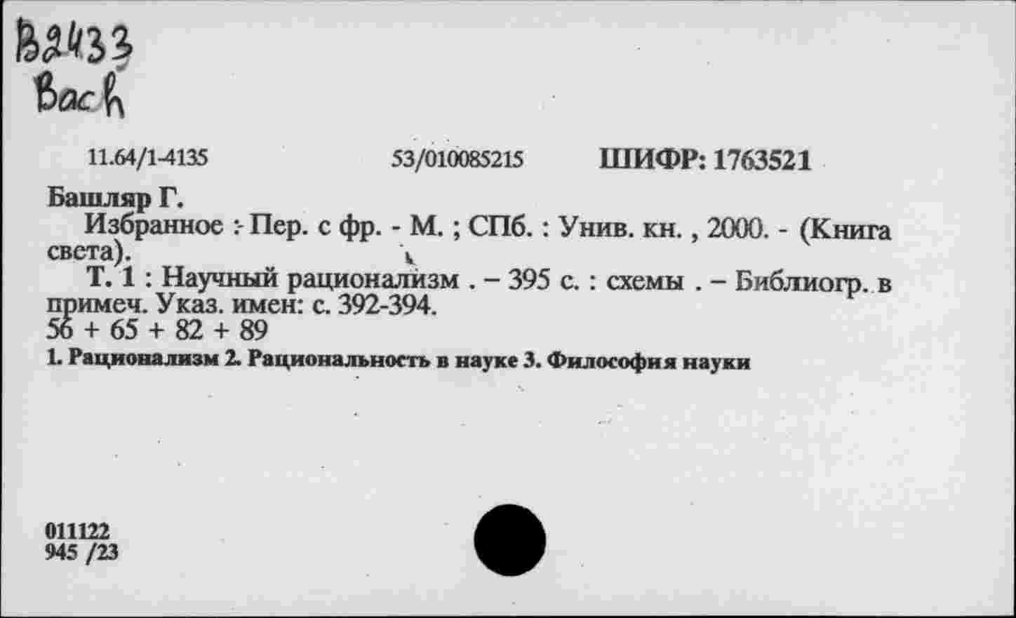 ﻿
11.64/1-4135	53/010085215 ШИФР: 1763521
Башляр Г.
Избранное Пер. с фр. - М.; СПб.: Унив. кн., 2000. - (Книга света).	\
Т. 1 : Научный рационализм . - 395 с. : схемы . - Библиогр. в примем. Указ, имен: с. 392-394.
56 + 65 + 82 + 89
1. Рационализм 2. Рациональность в науке 3. Философия науки
011122
945 /23